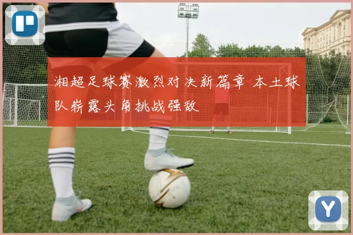 湘超足球赛激烈对决新篇章 本土球队崭露头角挑战强敌