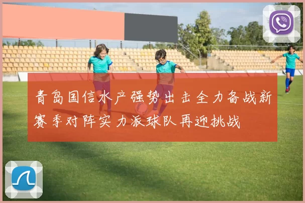 青岛国信水产强势出击全力备战新赛季对阵实力派球队再迎挑战