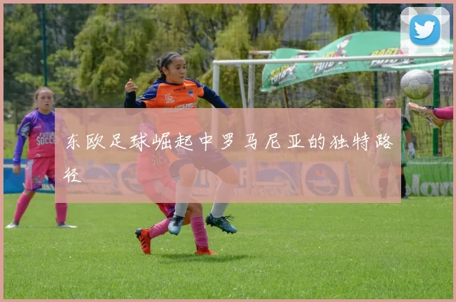 东欧足球崛起中罗马尼亚的独特路径