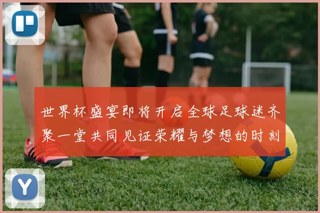世界杯盛宴即将开启全球足球迷齐聚一堂共同见证荣耀与梦想的时刻
