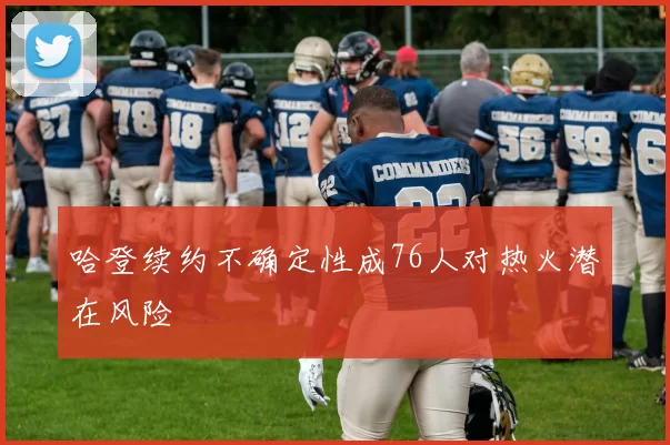 哈登续约不确定性成76人对热火潜在风险