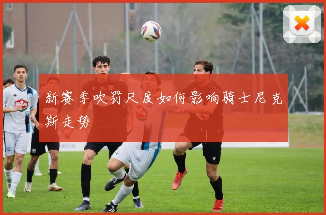 新赛季吹罚尺度如何影响骑士尼克斯走势