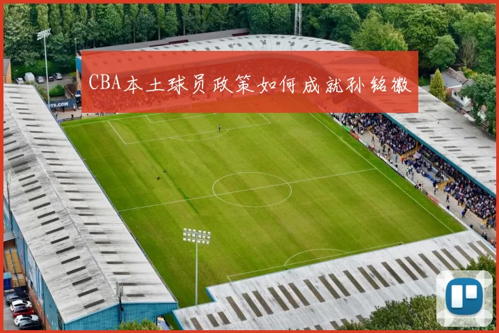 CBA本土球员政策如何成就孙铭徽