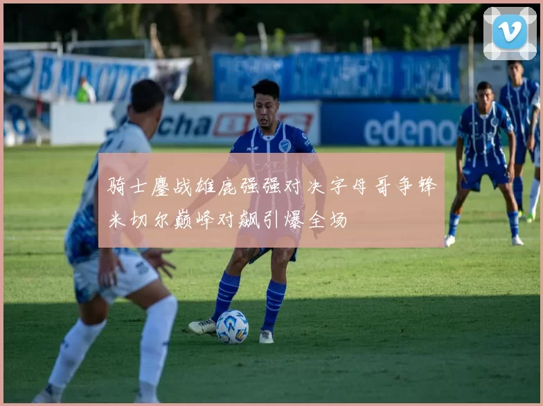 骑士鏖战雄鹿强强对决字母哥争锋米切尔巅峰对飙引爆全场