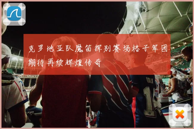 克罗地亚队魔笛挥别赛场格子军团期待再续辉煌传奇