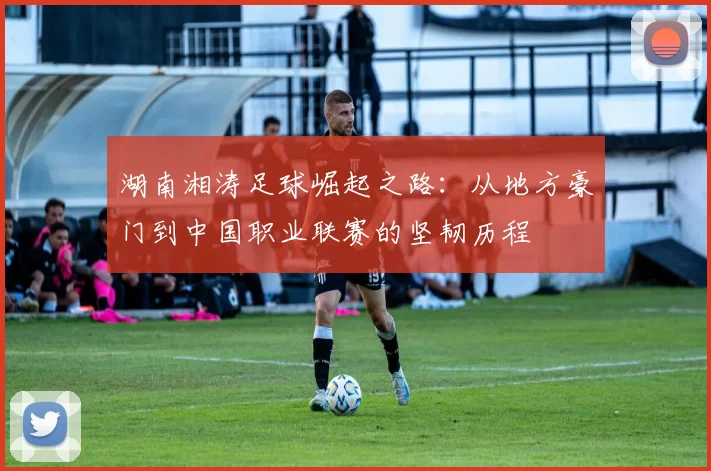 湖南湘涛足球崛起之路：从地方豪门到中国职业联赛的坚韧历程