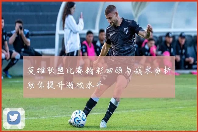 英雄联盟比赛精彩回顾与战术分析助你提升游戏水平