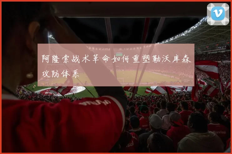 阿隆索战术革命如何重塑勒沃库森攻防体系