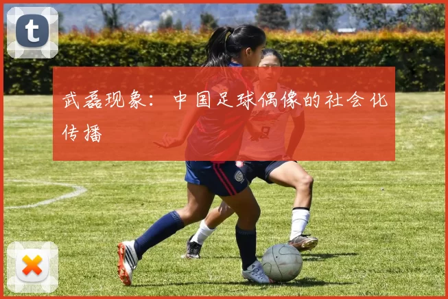 武磊现象：中国足球偶像的社会化传播