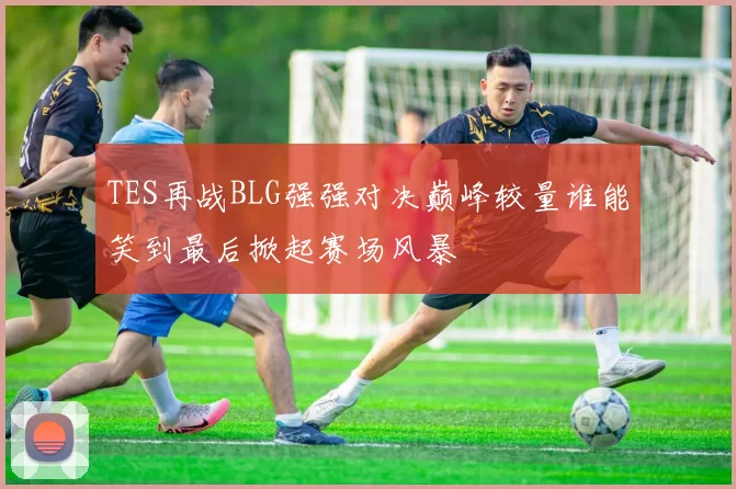 TES再战BLG强强对决巅峰较量谁能笑到最后掀起赛场风暴
